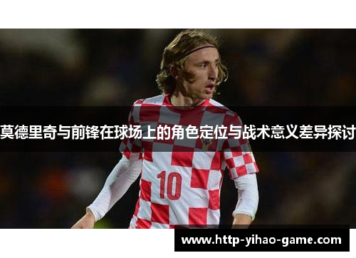 莫德里奇与前锋在球场上的角色定位与战术意义差异探讨 莫德里奇与前锋在球场上的角色定位与战术意义差异探讨